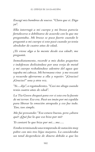EL CÓDIGO DE LA EMOCIÓN
162
Encogí mis hombros de nuevo. “Claro que sí. Digo
yo”.
Ella interrogó a mi cuerpo y mi brazo parecía
fortalecerse o debilitarse de acuerdo con lo que me
preguntaba. Mi brazo se puso fuerte cuando le
preguntó a mi cuerpo si esto pasó cuando yo tenía
alrededor de cuatro años de edad.
¿Te viene algo a la mente desde esa edad?, me
preguntó.
Inmediatamente, recordé a mis dedos pequeños
e indefensos deslizándose por una verja de metal
y mi cuerpo resbalándose adentro del agua que
tapaba mi cabeza. Mi hermana vino y me rescató
y recuerdo aferrarme a ella y repetir: “¡Gracias!
¡Gracias!” una y otra vez.
“Sí…dije”, a regañadientes. “Casi me ahogo cuando
tenía cuatro años de edad”.
La Tía Gwen chequeó para ver si esta era la fuente
de mi terror. Eso era. Pasó un imán por mi espalda
para liberar la emoción atrapada y eso fue todo.
Tan, tan simple.
Me fui pensando: “Eso estuvo bueno, pero ¿ahora
qué? ¿Qué fue lo que eso hizo por mí?
Te contaré lo que hizo por mí…me….
Estaba terminando una temporada de natación muy
pobre con mis tres hijos mayores. Lo consideraba
un total desperdicio de dinero debido a que los
 