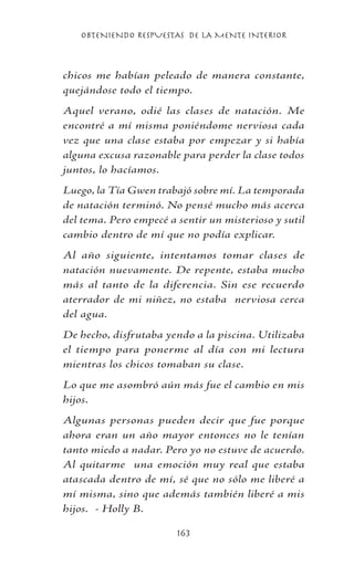 OBTENIENDO RESPUESTAS DE LA MENTE INTERIOR
163
chicos me habían peleado de manera constante,
quejándose todo el tiempo.
Aquel verano, odié las clases de natación. Me
encontré a mí misma poniéndome nerviosa cada
vez que una clase estaba por empezar y si había
alguna excusa razonable para perder la clase todos
juntos, lo hacíamos.
Luego, la Tía Gwen trabajó sobre mí. La temporada
de natación terminó. No pensé mucho más acerca
del tema. Pero empecé a sentir un misterioso y sutil
cambio dentro de mí que no podía explicar.
Al año siguiente, intentamos tomar clases de
natación nuevamente. De repente, estaba mucho
más al tanto de la diferencia. Sin ese recuerdo
aterrador de mi niñez, no estaba nerviosa cerca
del agua.
De hecho, disfrutaba yendo a la piscina. Utilizaba
el tiempo para ponerme al día con mi lectura
mientras los chicos tomaban su clase.
Lo que me asombró aún más fue el cambio en mis
hijos.
Algunas personas pueden decir que fue porque
ahora eran un año mayor entonces no le tenían
tanto miedo a nadar. Pero yo no estuve de acuerdo.
Al quitarme una emoción muy real que estaba
atascada dentro de mí, sé que no sólo me liberé a
mí misma, sino que además también liberé a mis
hijos. - Holly B.
 
