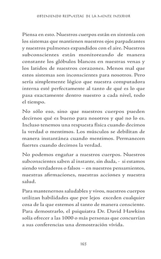 OBTENIENDO RESPUESTAS DE LA MENTE INTERIOR
165
Piensa en esto. Nuestros cuerpos están en sintonía con
los sistemas que mantienen nuestros ojos parpadeantes
y nuestros pulmones expandidos con el aire. Nuestros
subconscientes están monitoreando de manera
constante los glóbulos blancos en nuestras venas y
los latidos de nuestros corazones. Menos mal que
estos sistemas son inconscientes para nosotros. Pero
sería simplemente lógico que nuestra computadora
interna esté perfectamente al tanto de qué es lo que
pasa exactamente dentro nuestro a cada nivel, todo
el tiempo.
No sólo eso, sino que nuestros cuerpos pueden
decirnos qué es bueno para nosotros y qué no lo es.
Incluso tenemos una respuesta física cuando decimos
la verdad o mentimos. Los músculos se debilitan de
manera instantánea cuando mentimos. Permanecen
fuertes cuando decimos la verdad.
No podemos engañar a nuestros cuerpos. Nuestros
subconscientes saben al instante, sin duda, - si estamos
siendo verdaderos o falsos – en nuestros pensamientos,
nuestras afirmaciones, nuestras acciones y nuestra
salud.
Para mantenernos saludables y vivos, nuestros cuerpos
utilizan habilidades que por lejos exceden cualquier
cosa de la que estemos al tanto de manera consciente.
Para demostrarlo, el psiquiatra Dr. David Hawkins
solía ofrecer a las 1000 o más personas que concurrían
a sus conferencias una demostración vívida.
 