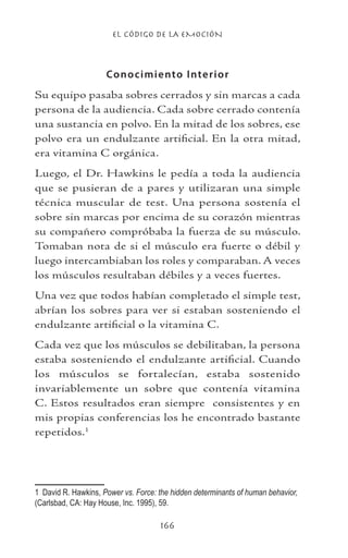 EL CÓDIGO DE LA EMOCIÓN
166
Conocimiento Interior
Su equipo pasaba sobres cerrados y sin marcas a cada
persona de la audiencia. Cada sobre cerrado contenía
una sustancia en polvo. En la mitad de los sobres, ese
polvo era un endulzante artificial. En la otra mitad,
era vitamina C orgánica.
Luego, el Dr. Hawkins le pedía a toda la audiencia
que se pusieran de a pares y utilizaran una simple
técnica muscular de test. Una persona sostenía el
sobre sin marcas por encima de su corazón mientras
su compañero compróbaba la fuerza de su músculo.
Tomaban nota de si el músculo era fuerte o débil y
luego intercambiaban los roles y comparaban. A veces
los músculos resultaban débiles y a veces fuertes.
Una vez que todos habían completado el simple test,
abrían los sobres para ver si estaban sosteniendo el
endulzante artificial o la vitamina C.
Cada vez que los músculos se debilitaban, la persona
estaba sosteniendo el endulzante artificial. Cuando
los músculos se fortalecían, estaba sostenido
invariablemente un sobre que contenía vitamina
C. Estos resultados eran siempre consistentes y en
mis propias conferencias los he encontrado bastante
repetidos.
	 David R. Hawkins, Power vs. Force: the hidden determinants of human behavior,
(Carlsbad, CA: Hay House, Inc. 1995), 59.
 