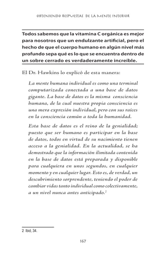 OBTENIENDO RESPUESTAS DE LA MENTE INTERIOR
167
Todos sabemos que la vitamina C orgánica es mejor
para nosotros que un endulzante artificial, pero el
hecho de que el cuerpo humano en algún nivel más
profundo sepa qué es lo que se encuentra dentro de
un sobre cerrado es verdaderamente increíble.
El Dr. Hawkins lo explicó de esta manera:
La mente humana individual es como una terminal
computarizada conectada a una base de datos
gigante. La base de datos es la misma consciencia
humana, de la cual nuestra propia consciencia es
una mera expresión individual, pero con sus raíces
en la consciencia común a toda la humanidad.
Esta base de datos es el reino de la genialidad;
puesto que ser humano es participar en la base
de datos, todos en virtud de su nacimiento tienen
acceso a la genialidad. En la actualidad, se ha
demostrado que la información ilimitada contenida
en la base de datos está preparada y disponible
para cualquiera en unos segundos, en cualquier
momento y en cualquier lugar. Esto es, de verdad, un
descubrimiento sorprendente, teniendo el poder de
cambiar vidas tanto individual como colectivamente,
a un nivel nunca antes anticipado.
	 Ibid, 34.
 