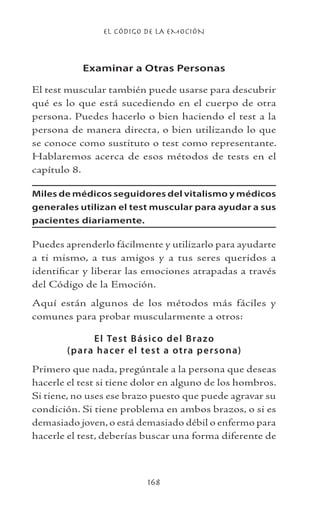 EL CÓDIGO DE LA EMOCIÓN
168
Examinar a Otras Personas
El test muscular también puede usarse para descubrir
qué es lo que está sucediendo en el cuerpo de otra
persona. Puedes hacerlo o bien haciendo el test a la
persona de manera directa, o bien utilizando lo que
se conoce como sustituto o test como representante.
Hablaremos acerca de esos métodos de tests en el
capítulo 8.
Miles de médicos seguidores del vitalismo y médicos
generales utilizan el test muscular para ayudar a sus
pacientes diariamente.
Puedes aprenderlo fácilmente y utilizarlo para ayudarte
a ti mismo, a tus amigos y a tus seres queridos a
identificar y liberar las emociones atrapadas a través
del Código de la Emoción.
Aquí están algunos de los métodos más fáciles y
comunes para probar muscularmente a otros:
El Test Básico del Brazo
(para hacer el test a otra persona)
Primero que nada, pregúntale a la persona que deseas
hacerle el test si tiene dolor en alguno de los hombros.
Si tiene, no uses ese brazo puesto que puede agravar su
condición. Si tiene problema en ambos brazos, o si es
demasiado joven, o está demasiado débil o enfermo para
hacerle el test, deberías buscar una forma diferente de
 