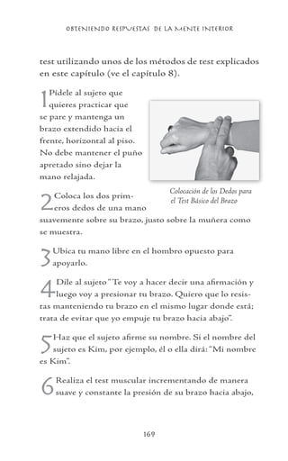 OBTENIENDO RESPUESTAS DE LA MENTE INTERIOR
169
test utilizando unos de los métodos de test explicados
en este capítulo (ve el capítulo 8).
1Pídele al sujeto que
quieres practicar que
se pare y mantenga un
brazo extendido hacia el
frente, horizontal al piso.
No debe mantener el puño
apretado sino dejar la
mano relajada.
2Coloca los dos prim-
eros dedos de una mano
suavemente sobre su brazo, justo sobre la muñera como
se muestra.
3Ubica tu mano libre en el hombro opuesto para
apoyarlo.
4Dile al sujeto “Te voy a hacer decir una afirmación y
luego voy a presionar tu brazo. Quiero que lo resis-
tas manteniendo tu brazo en el mismo lugar donde está;
trata de evitar que yo empuje tu brazo hacia abajo”.
5Haz que el sujeto afirme su nombre. Si el nombre del
sujeto es Kim, por ejemplo, él o ella dirá: “Mi nombre
es Kim”.
6Realiza el test muscular incrementando de manera
suave y constante la presión de su brazo hacia abajo,
	 Colocación de los Dedos para
el Test Básico del Brazo
 