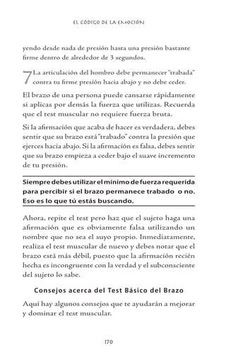 EL CÓDIGO DE LA EMOCIÓN
170
yendo desde nada de presión hasta una presión bastante
firme dentro de alrededor de 3 segundos.
7La articulación del hombro debe permanecer “trabada”
contra tu firme presión hacia abajo y no debe ceder.
El brazo de una persona puede cansarse rápidamente
si aplicas por demás la fuerza que utilizas. Recuerda
que el test muscular no requiere fuerza bruta.
Si la afirmación que acaba de hacer es verdadera, debes
sentir que su brazo está“trabado” contra la presión que
ejerces hacia abajo. Si la afirmación es falsa, debes sentir
que su brazo empieza a ceder bajo el suave incremento
de tu presión.
Siempredebesutilizarelmínimodefuerzarequerida
para percibir si el brazo permanece trabado o no.
Eso es lo que tú estás buscando.
Ahora, repite el test pero haz que el sujeto haga una
afirmación que es obviamente falsa utilizando un
nombre que no sea el suyo propio. Inmediatamente,
realiza el test muscular de nuevo y debes notar que el
brazo está más débil, puesto que la afirmación recién
hecha es incongruente con la verdad y el subconsciente
del sujeto lo sabe.
Consejos acerca del Test Básico del Brazo
Aquí hay algunos consejos que te ayudarán a mejorar
y dominar el test muscular.
 