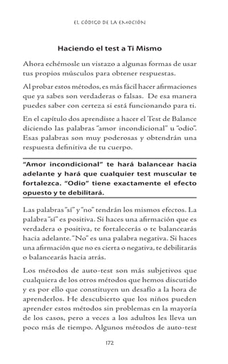 EL CÓDIGO DE LA EMOCIÓN
172
Haciendo el test a Ti Mismo
Ahora echémosle un vistazo a algunas formas de usar
tus propios músculos para obtener respuestas.
Al probar estos métodos,es más fácil hacer afirmaciones
que ya sabes son verdaderas o falsas. De esa manera
puedes saber con certeza si está funcionando para ti.
En el capítulo dos aprendiste a hacer el Test de Balance
diciendo las palabras “amor incondicional” u “odio”.
Esas palabras son muy poderosas y obtendrán una
respuesta definitiva de tu cuerpo.
“Amor incondicional” te hará balancear hacia
adelante y hará que cualquier test muscular te
fortalezca. “Odio” tiene exactamente el efecto
opuesto y te debilitará.
Las palabras“sí” y“no” tendrán los mismos efectos. La
palabra“sí” es positiva. Si haces una afirmación que es
verdadera o positiva, te fortalecerás o te balancearás
hacia adelante.“No” es una palabra negativa. Si haces
una afirmación que no es cierta o negativa, te debilitarás
o balancearás hacia atrás.
Los métodos de auto-test son más subjetivos que
cualquiera de los otros métodos que hemos discutido
y es por ello que constituyen un desafío a la hora de
aprenderlos. He descubierto que los niños pueden
aprender estos métodos sin problemas en la mayoría
de los casos, pero a veces a los adultos les lleva un
poco más de tiempo. Algunos métodos de auto-test
 