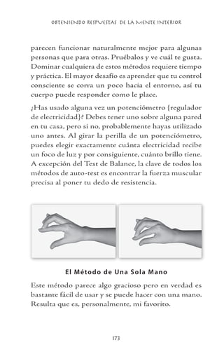 OBTENIENDO RESPUESTAS DE LA MENTE INTERIOR
173
parecen funcionar naturalmente mejor para algunas
personas que para otras. Pruébalos y ve cuál te gusta.
Dominar cualquiera de estos métodos requiere tiempo
y práctica. El mayor desafío es aprender que tu control
consciente se corra un poco hacia el entorno, así tu
cuerpo puede responder como le place.
¿Has usado alguna vez un potenciómetro {regulador
de electricidad}? Debes tener uno sobre alguna pared
en tu casa, pero si no, probablemente hayas utilizado
uno antes. Al girar la perilla de un potenciómetro,
puedes elegir exactamente cuánta electricidad recibe
un foco de luz y por consiguiente, cuánto brillo tiene.
A excepción del Test de Balance, la clave de todos los
métodos de auto-test es encontrar la fuerza muscular
precisa al poner tu dedo de resistencia.
El Método de Una Sola Mano
Este método parece algo gracioso pero en verdad es
bastante fácil de usar y se puede hacer con una mano.
Resulta que es, personalmente, mi favorito.
 