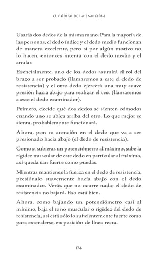 EL CÓDIGO DE LA EMOCIÓN
174
Usarás dos dedos de la misma mano. Para la mayoría de
las personas, el dedo índice y el dedo medio funcionan
de manera excelente, pero si por algún motivo no
lo hacen, entonces intenta con el dedo medio y el
anular.
Esencialmente, uno de los dedos asumirá el rol del
brazo a ser probado (llamaremos a este el dedo de
resistencia) y el otro dedo ejercerá una muy suave
presión hacia abajo para realizar el test (llamaremos
a este el dedo examinador).
Primero, decide qué dos dedos se sienten cómodos
cuando uno se ubica arriba del otro. Lo que mejor se
sienta, probablemente funcionará.
Ahora, pon tu atención en el dedo que va a ser
presionado hacia abajo (el dedo de resistencia).
Como si subieras un potenciómetro al máximo, sube la
rigidez muscular de este dedo en particular al máximo,
así queda tan fuerte como puedas.
Mientras mantienes la fuerza en el dedo de resistencia,
presiónalo suavemente hacia abajo con el dedo
examinador. Verás que no ocurre nada; el dedo de
resistencia no bajará. Eso está bien.
Ahora, como bajando un potenciómetro casi al
mínimo, baja el tono muscular o rigidez del dedo de
resistencia, así está sólo lo suficientemente fuerte como
para extenderse, en posición de línea recta.
 