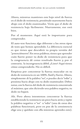 OBTENIENDO RESPUESTAS DE LA MENTE INTERIOR
175
Ahora, mientras mantienes este bajo nivel de fuerza
en el dedo de resistencia, presiónalo suavemente hacia
abajo con el dedo examinador. Verás que el dedo de
resistencia baja fácilmente. Nuevamente, eso está
bien.
Por el momento. Aquí está lo importante para
comprender.
El auto-test funciona algo diferente a los otros tipos
de tests que hemos aprendido. La diferencia esencial
es que tienes que descubrir tu propia versión del
“potenciómetro”. En otras palabras, tienes que aprender
cuán fuerte poner tu dedo de resistencia para que
la congruencia dé como resultado fuerte y, por el
contrario, la incongruencia débil. ¿Listo? Aquí tienes
cómo comprenderlo. No es difícil.
Empieza por concentrar la fuerza muscular en tu
dedo de resistencia en un 100%. Sutil y fuerte. Ahora,
simplemente di la palabra“no”, o puedes decir“odio” y
presiona hacia abajo con tu dedo examinador. Debes
notar, con la fuerza del dedo de resistencia concentrada
al máximo, que aún diciendo una palabra negativa, tu
dedo no bajará.
Ah. Pero ahora intentemos concentrar la fuerza
estableciendo la resistencia un poco hacia atrás y repite
la palabra negativa: o “no” u “odio” (una de estas dos
palabras funcionará, pero en pos de la consistencia
elige una y quédate con ella mientras aprendes esto).
 