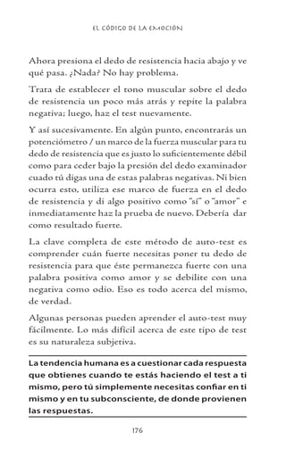 EL CÓDIGO DE LA EMOCIÓN
176
Ahora presiona el dedo de resistencia hacia abajo y ve
qué pasa. ¿Nada? No hay problema.
Trata de establecer el tono muscular sobre el dedo
de resistencia un poco más atrás y repite la palabra
negativa; luego, haz el test nuevamente.
Y así sucesivamente. En algún punto, encontrarás un
potenciómetro / un marco de la fuerza muscular para tu
dedo de resistencia que es justo lo suficientemente débil
como para ceder bajo la presión del dedo examinador
cuado tú digas una de estas palabras negativas. Ni bien
ocurra esto, utiliza ese marco de fuerza en el dedo
de resistencia y di algo positivo como “sí” o “amor” e
inmediatamente haz la prueba de nuevo. Debería dar
como resultado fuerte.
La clave completa de este método de auto-test es
comprender cuán fuerte necesitas poner tu dedo de
resistencia para que éste permanezca fuerte con una
palabra positiva como amor y se debilite con una
negativa como odio. Eso es todo acerca del mismo,
de verdad.
Algunas personas pueden aprender el auto-test muy
fácilmente. Lo más difícil acerca de este tipo de test
es su naturaleza subjetiva.
La tendencia humana es a cuestionar cada respuesta
que obtienes cuando te estás haciendo el test a ti
mismo, pero tú simplemente necesitas confiar en ti
mismo y en tu subconsciente, de donde provienen
las respuestas.
 