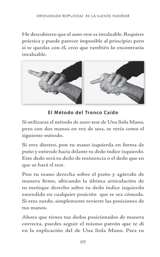 OBTENIENDO RESPUESTAS DE LA MENTE INTERIOR
177
He descubierto que el auto-test es invaluable. Requiere
práctica y puede parecer imposible al principio; pero
si te quedas con él, creo que también lo encontrarás
invaluable.
El Método del Tronco Caído
Si utilizaras el método de auto-test de Una Sola Mano,
pero con dos manos en vez de una, se vería como el
siguiente método.
Si eres diestro, pon tu mano izquierda en forma de
puño y extiende hacia delante tu dedo índice izquierdo.
Este dedo será tu dedo de resistencia o el dedo que en
que se hará el test.
Pon tu mano derecha sobre el puño y agárralo de
manera firme, ubicando la última articulación de
tu meñique derecho sobre tu dedo índice izquierdo
extendido en cualquier posición que te sea cómoda.
Si eres zurdo, simplemente revierte las posiciones de
tus manos.
Ahora que tienes tus dedos posicionados de manera
correcta, puedes seguir el mismo patrón que te di
en la explicación del de Una Sola Mano. Para tu
 