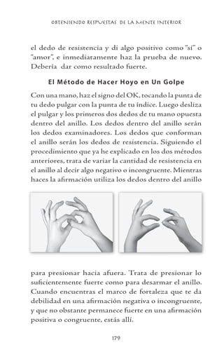OBTENIENDO RESPUESTAS DE LA MENTE INTERIOR
179
el dedo de resistencia y di algo positivo como “sí” o
“amor”, e inmediatamente haz la prueba de nuevo.
Debería dar como resultado fuerte.
El Método de Hacer Hoyo en Un Golpe
Con una mano,haz el signo del OK,tocando la punta de
tu dedo pulgar con la punta de tu índice. Luego desliza
el pulgar y los primeros dos dedos de tu mano opuesta
dentro del anillo. Los dedos dentro del anillo serán
los dedos examinadores. Los dedos que conforman
el anillo serán los dedos de resistencia. Siguiendo el
procedimiento que ya he explicado en los dos métodos
anteriores, trata de variar la cantidad de resistencia en
el anillo al decir algo negativo o incongruente. Mientras
haces la afirmación utiliza los dedos dentro del anillo
para presionar hacia afuera. Trata de presionar lo
suficientemente fuerte como para desarmar el anillo.
Cuando encuentras el marco de fortaleza que te da
debilidad en una afirmación negativa o incongruente,
y que no obstante permanece fuerte en una afirmación
positiva o congruente, estás allí.
 