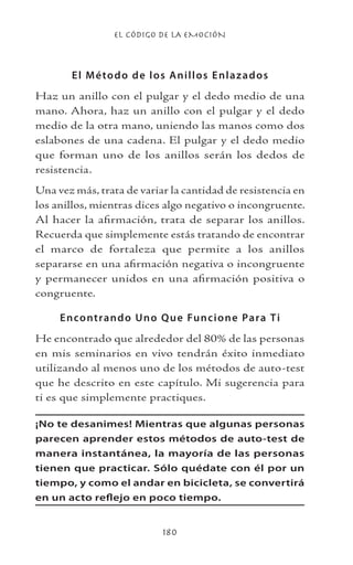 EL CÓDIGO DE LA EMOCIÓN
180
El Método de los Anillos Enlazados
Haz un anillo con el pulgar y el dedo medio de una
mano. Ahora, haz un anillo con el pulgar y el dedo
medio de la otra mano, uniendo las manos como dos
eslabones de una cadena. El pulgar y el dedo medio
que forman uno de los anillos serán los dedos de
resistencia.
Una vez más, trata de variar la cantidad de resistencia en
los anillos, mientras dices algo negativo o incongruente.
Al hacer la afirmación, trata de separar los anillos.
Recuerda que simplemente estás tratando de encontrar
el marco de fortaleza que permite a los anillos
separarse en una afirmación negativa o incongruente
y permanecer unidos en una afirmación positiva o
congruente.
Encontrando Uno Que Funcione Para Ti
He encontrado que alrededor del 80% de las personas
en mis seminarios en vivo tendrán éxito inmediato
utilizando al menos uno de los métodos de auto-test
que he descrito en este capítulo. Mi sugerencia para
ti es que simplemente practiques.
¡No te desanimes! Mientras que algunas personas
parecen aprender estos métodos de auto-test de
manera instantánea, la mayoría de las personas
tienen que practicar. Sólo quédate con él por un
tiempo, y como el andar en bicicleta, se convertirá
en un acto reflejo en poco tiempo.
 