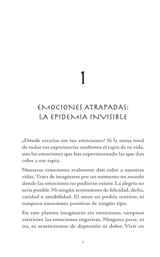 1
EMOCIONES ATRAPADAS:
LA EPIDEMIA INVISIBLE
¿Dónde estarías sin tus emociones? Si la suma total
de todas tus experiencias conforma el tapiz de tu vida,
son las emociones que has experimentado las que dan
color a ese tapiz.
Nuestras emociones realmente dan color a nuestras
vidas. Trata de imaginarte por un momento un mundo
donde las emociones no pudieran existir. La alegría no
sería posible. Ni ningún sentimiento de felicidad, dicha,
caridad o amabilidad. El amor no podría sentirse, ni
tampoco emociones positivas de ningún tipo.
En este planeta imaginario sin emociones, tampoco
existirían las emociones negativas. Ninguna pena, ni
ira, ni sentimientos de depresión ni dolor. Vivir en
 