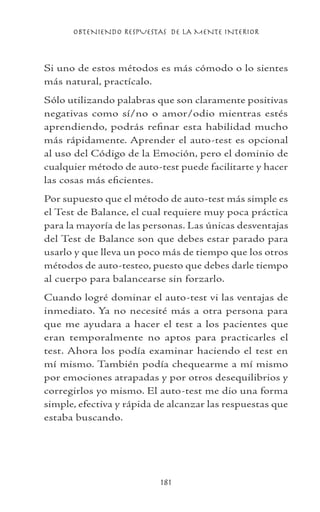 OBTENIENDO RESPUESTAS DE LA MENTE INTERIOR
181
Si uno de estos métodos es más cómodo o lo sientes
más natural, practícalo.
Sólo utilizando palabras que son claramente positivas
negativas como sí/no o amor/odio mientras estés
aprendiendo, podrás refinar esta habilidad mucho
más rápidamente. Aprender el auto-test es opcional
al uso del Código de la Emoción, pero el dominio de
cualquier método de auto-test puede facilitarte y hacer
las cosas más eficientes.
Por supuesto que el método de auto-test más simple es
el Test de Balance, el cual requiere muy poca práctica
para la mayoría de las personas. Las únicas desventajas
del Test de Balance son que debes estar parado para
usarlo y que lleva un poco más de tiempo que los otros
métodos de auto-testeo, puesto que debes darle tiempo
al cuerpo para balancearse sin forzarlo.
Cuando logré dominar el auto-test vi las ventajas de
inmediato. Ya no necesité más a otra persona para
que me ayudara a hacer el test a los pacientes que
eran temporalmente no aptos para practicarles el
test. Ahora los podía examinar haciendo el test en
mí mismo. También podía chequearme a mí mismo
por emociones atrapadas y por otros desequilibrios y
corregirlos yo mismo. El auto-test me dio una forma
simple, efectiva y rápida de alcanzar las respuestas que
estaba buscando.
 
