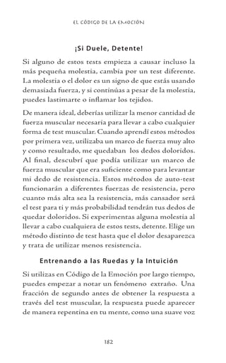 EL CÓDIGO DE LA EMOCIÓN
182
¡Si Duele, Detente!
Si alguno de estos tests empieza a causar incluso la
más pequeña molestia, cambia por un test diferente.
La molestia o el dolor es un signo de que estás usando
demasiada fuerza, y si continúas a pesar de la molestia,
puedes lastimarte o inflamar los tejidos.
De manera ideal, deberías utilizar la menor cantidad de
fuerza muscular necesaria para llevar a cabo cualquier
forma de test muscular. Cuando aprendí estos métodos
por primera vez, utilizaba un marco de fuerza muy alto
y como resultado, me quedaban los dedos doloridos.
Al final, descubrí que podía utilizar un marco de
fuerza muscular que era suficiente como para levantar
mi dedo de resistencia. Estos métodos de auto-test
funcionarán a diferentes fuerzas de resistencia, pero
cuanto más alta sea la resistencia, más cansador será
el test para ti y más probabilidad tendrán tus dedos de
quedar doloridos. Si experimentas alguna molestia al
llevar a cabo cualquiera de estos tests, detente. Elige un
método distinto de test hasta que el dolor desaparezca
y trata de utilizar menos resistencia.
Entrenando a las Ruedas y la Intuición
Si utilizas en Código de la Emoción por largo tiempo,
puedes empezar a notar un fenómeno extraño. Una
fracción de segundo antes de obtener la respuesta a
través del test muscular, la respuesta puede aparecer
de manera repentina en tu mente, como una suave voz
 