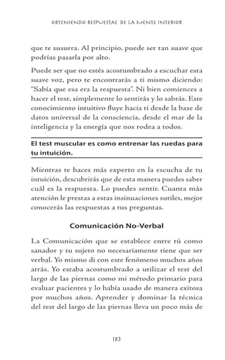OBTENIENDO RESPUESTAS DE LA MENTE INTERIOR
183
que te susurra. Al principio, puede ser tan suave que
podrías pasarla por alto.
Puede ser que no estés acostumbrado a escuchar esta
suave voz, pero te encontrarás a ti mismo diciendo:
“Sabía que esa era la respuesta”. Ni bien comiences a
hacer el test, simplemente lo sentirás y lo sabrás. Este
conocimiento intuitivo fluye hacia ti desde la base de
datos universal de la consciencia, desde el mar de la
inteligencia y la energía que nos rodea a todos.
El test muscular es como entrenar las ruedas para
tu intuición.
Mientras te haces más experto en la escucha de tu
intuición, descubrirás que de esta manera puedes saber
cuál es la respuesta. Lo puedes sentir. Cuanta más
atención le prestas a estas insinuaciones sutiles, mejor
conocerás las respuestas a tus preguntas.
Comunicación No-Verbal
La Comunicación que se establece entre tú como
sanador y tu sujeto no necesariamente tiene que ser
verbal. Yo mismo di con este fenómeno muchos años
atrás. Yo estaba acostumbrado a utilizar el test del
largo de las piernas como mi método primario para
evaluar pacientes y lo había usado de manera exitosa
por muchos años. Aprender y dominar la técnica
del test del largo de las piernas lleva un poco más de
 