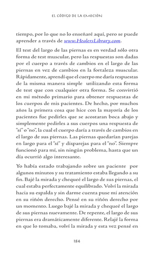 EL CÓDIGO DE LA EMOCIÓN
184
tiempo, por lo que no lo enseñaré aquí, pero se puede
aprender a través de www.HealersLibrary.com.
El test del largo de las piernas es en verdad sólo otra
forma de test muscular, pero las respuestas son dadas
por el cuerpo a través de cambios en el largo de las
piernas en vez de cambios en la fortaleza muscular.
Rápidamente,aprendí que el cuerpo me daría respuestas
de la misma manera simple utilizando esta forma
de test que con cualquier otra forma. Se convirtió
en mi método primario para obtener respuestas de
los cuerpos de mis pacientes. De hecho, por muchos
años la primera cosa que hice con la mayoría de los
pacientes fue pedirles que se acostaran boca abajo y
simplemente pedirles a sus cuerpos una respuesta de
“sí” o“no”, la cual el cuerpo daría a través de cambios en
el largo de sus piernas. Las piernas quedarían parejas
en largo para el “sí” y disparejas para el “no”. Siempre
funcionó para mí, sin ningún problema, hasta que un
día ocurrió algo interesante.
Yo había estado trabajando sobre un paciente por
algunos minutos y su tratamiento estaba llegando a su
fin. Bajé la mirada y chequeé el largo de sus piernas, el
cual estaba perfectamente equilibrado. Volví la mirada
hacia su espalda y sin darme cuenta puse mi atención
en su riñón derecho. Pensé en su riñón derecho por
un momento. Luego bajé la mirada y chequeé el largo
de sus piernas nuevamente. De repente, el largo de sus
piernas era dramáticamente diferente. Relajé la forma
en que lo tomaba, volví la mirada y esta vez pensé en
 
