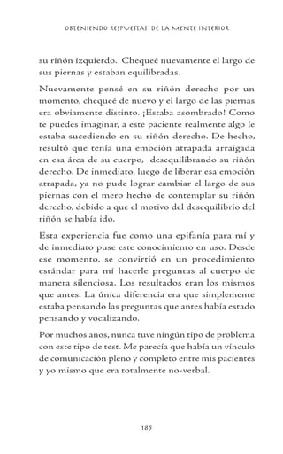 OBTENIENDO RESPUESTAS DE LA MENTE INTERIOR
185
su riñón izquierdo. Chequeé nuevamente el largo de
sus piernas y estaban equilibradas.
Nuevamente pensé en su riñón derecho por un
momento, chequeé de nuevo y el largo de las piernas
era obviamente distinto. ¡Estaba asombrado! Como
te puedes imaginar, a este paciente realmente algo le
estaba sucediendo en su riñón derecho. De hecho,
resultó que tenía una emoción atrapada arraigada
en esa área de su cuerpo, desequilibrando su riñón
derecho. De inmediato, luego de liberar esa emoción
atrapada, ya no pude lograr cambiar el largo de sus
piernas con el mero hecho de contemplar su riñón
derecho, debido a que el motivo del desequilibrio del
riñón se había ido.
Esta experiencia fue como una epifanía para mí y
de inmediato puse este conocimiento en uso. Desde
ese momento, se convirtió en un procedimiento
estándar para mí hacerle preguntas al cuerpo de
manera silenciosa. Los resultados eran los mismos
que antes. La única diferencia era que simplemente
estaba pensando las preguntas que antes había estado
pensando y vocalizando.
Por muchos años, nunca tuve ningún tipo de problema
con este tipo de test. Me parecía que había un vínculo
de comunicación pleno y completo entre mis pacientes
y yo mismo que era totalmente no-verbal.
 