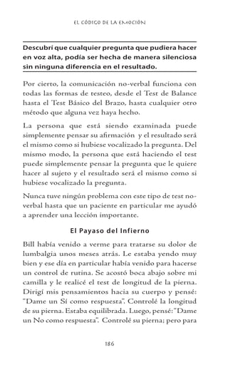 EL CÓDIGO DE LA EMOCIÓN
186
Descubrí que cualquier pregunta que pudiera hacer
en voz alta, podía ser hecha de manera silenciosa
sin ninguna diferencia en el resultado.
Por cierto, la comunicación no-verbal funciona con
todas las formas de testeo, desde el Test de Balance
hasta el Test Básico del Brazo, hasta cualquier otro
método que alguna vez haya hecho.
La persona que está siendo examinada puede
simplemente pensar su afirmación y el resultado será
el mismo como si hubiese vocalizado la pregunta. Del
mismo modo, la persona que está haciendo el test
puede simplemente pensar la pregunta que le quiere
hacer al sujeto y el resultado será el mismo como si
hubiese vocalizado la pregunta.
Nunca tuve ningún problema con este tipo de test no-
verbal hasta que un paciente en particular me ayudó
a aprender una lección importante.
El Payaso del Infierno
Bill había venido a verme para tratarse su dolor de
lumbalgia unos meses atrás. Le estaba yendo muy
bien y ese día en particular había venido para hacerse
un control de rutina. Se acostó boca abajo sobre mi
camilla y le realicé el test de longitud de la pierna.
Dirigí mis pensamientos hacia su cuerpo y pensé:
“Dame un Sí como respuesta”. Controlé la longitud
de su pierna. Estaba equilibrada. Luego, pensé:“Dame
un No como respuesta”. Controlé su pierna; pero para
 