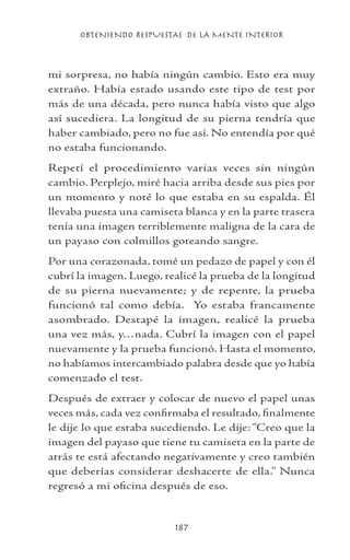 OBTENIENDO RESPUESTAS DE LA MENTE INTERIOR
187
mi sorpresa, no había ningún cambio. Esto era muy
extraño. Había estado usando este tipo de test por
más de una década, pero nunca había visto que algo
así sucediera. La longitud de su pierna tendría que
haber cambiado, pero no fue así. No entendía por qué
no estaba funcionando.
Repetí el procedimiento varias veces sin ningún
cambio. Perplejo, miré hacia arriba desde sus pies por
un momento y noté lo que estaba en su espalda. Él
llevaba puesta una camiseta blanca y en la parte trasera
tenía una imagen terriblemente maligna de la cara de
un payaso con colmillos goteando sangre.
Por una corazonada, tomé un pedazo de papel y con él
cubrí la imagen. Luego, realicé la prueba de la longitud
de su pierna nuevamente; y de repente, la prueba
funcionó tal como debía. Yo estaba francamente
asombrado. Destapé la imagen, realicé la prueba
una vez más, y…nada. Cubrí la imagen con el papel
nuevamente y la prueba funcionó. Hasta el momento,
no habíamos intercambiado palabra desde que yo había
comenzado el test.
Después de extraer y colocar de nuevo el papel unas
veces más, cada vez confirmaba el resultado, finalmente
le dije lo que estaba sucediendo. Le dije: “Creo que la
imagen del payaso que tiene tu camiseta en la parte de
atrás te está afectando negativamente y creo también
que deberías considerar deshacerte de ella.” Nunca
regresó a mi oficina después de eso.
 