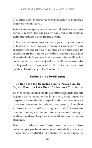 OBTENIENDO RESPUESTAS DE LA MENTE INTERIOR
189
Nuestros valores personales y asociaciones mentales
también tienen su rol.
Este es un test que puedes realizar, el cual te mostrará
cómo la negatividad o la positividad afectan tu energía.
Echa un vistazo a esta figura simple.
Si la miras de un lado, es un rostro positivo y sonriente.
Si la das vuelta, se convierte en un rostro negativo con
el ceño fruncido. Si fijas tu mirada en la figura cuando
está hacia arriba, notarás que te balancearás hacia ella o
el resultado de la prueba dará que estás fuerte. Si la das
vuelta, te balancearás alejándote de ella o el resultado
de la prueba dará que estás débil. No confíes en mi
palabra. Pruébalo y velo tú mismo.
Solución de Problemas
De Repente los Resultado de la Prueba de Tu
Sujeto Dan que Está Débil De Manera Constante
La mente realiza un trabajo asombroso guardando un
registro de las cosas; y por lo general, serás capaz de
limpiar las emociones atrapadas sin que la mente se
tome un descanso. Pero de vez en cuando, el cerebro
se abruma con los miles de fragmentos de información
interconectada y con las conexiones y reconexiones que
se deben realizar luego de que se libera una emoción
atrapada.
Este resultado es un fenómeno que denomino
“sobrecarga”, que hará que el resultado de la prueba de
una persona sea débil sin importar lo que tú hagas. Es
 