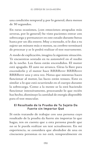 EL CÓDIGO DE LA EMOCIÓN
190
una condición temporal y, por lo general, dura menos
de 30 segundos.
En raras ocasiones, (con emociones atrapadas más
severas, por lo general) he visto pacientes entrar con
sobrecarga y permanecer en este estado durante horas
hasta por un día entero. Muy a menudo, si le das a tu
sujeto un minuto más o menos, su cerebro terminará
de procesar y se le podrá realizar el test nuevamente.
A modo de explicación, imagina la siguiente situación.
Te encuentras sentado en tu automóvil en el medio
de la noche. Los faros están encendidos. El motor
está apagado. El auto no arranca. Giras la llave para
encenderlo y el motor hace RRRRrrrr RRRRrrrr
RRRRrrrr una y otra vez. Notas que mientras haces
funcionar al motor, las luces están tenues. Esto es
similar a lo que está ocurriendo en el cuerpo durante
la sobrecarga. Como a la mente se la está haciendo
funcionar intensivamente, procesando lo que recién
has hecho, disminuye la cantidad de energía disponible
para el test muscular.
El Resultado de la Prueba de Tu Sujeto Da
Fuerte sin Importar Qué
Si estás tratando de trabajar con una persona cuyo
resultado de la prueba da fuerte sin importar lo que
hagas, ten en cuenta que a esta persona puede que
no se le pueda realizar un test actualmente. En mi
experiencia, se considera que alrededor de una en
cincuenta personas es no está, temporalmente en
 