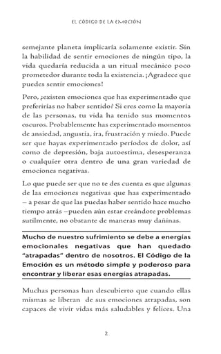 EL CÓDIGO DE LA EMOCIÓN

semejante planeta implicaría solamente existir. Sin
la habilidad de sentir emociones de ningún tipo, la
vida quedaría reducida a un ritual mecánico poco
prometedor durante toda la existencia. ¡Agradece que
puedes sentir emociones!
Pero, ¿existen emociones que has experimentado que
preferirías no haber sentido? Si eres como la mayoría
de las personas, tu vida ha tenido sus momentos
oscuros. Probablemente has experimentado momentos
de ansiedad, angustia, ira, frustración y miedo. Puede
ser que hayas experimentado períodos de dolor, así
como de depresión, baja autoestima, desesperanza
o cualquier otra dentro de una gran variedad de
emociones negativas.
Lo que puede ser que no te des cuenta es que algunas
de las emociones negativas que has experimentado
– a pesar de que las puedas haber sentido hace mucho
tiempo atrás –pueden aún estar creándote problemas
sutilmente, no obstante de maneras muy dañinas.
Mucho de nuestro sufrimiento se debe a energías
emocionales negativas que han quedado
“atrapadas” dentro de nosotros. El Código de la
Emoción es un método simple y poderoso para
encontrar y liberar esas energías atrapadas.
Muchas personas han descubierto que cuando ellas
mismas se liberan de sus emociones atrapadas, son
capaces de vivir vidas más saludables y felices. Una
 