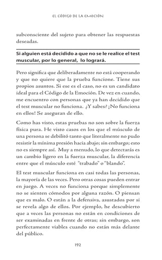 EL CÓDIGO DE LA EMOCIÓN
192
subconsciente del sujeto para obtener las respuestas
deseadas.
Si alguien está decidido a que no se le realice el test
muscular, por lo general, lo logrará.
Pero significa que deliberadamente no está cooperando
y que no quiere que la prueba funcione. Tiene sus
propios asuntos. Si ese es el caso, no es un candidato
ideal para el Código de la Emoción. De vez en cuando,
me encuentro con personas que ya han decidido que
el test muscular no funciona. ¿Y sabes? ¡No funciona
en ellos! Se aseguran de ello.
Como has visto, estas pruebas no son sobre la fuerza
física pura. He visto casos en los que el músculo de
una persona se debilitó tanto que literalmente no pudo
resistir la mínima presión hacia abajo; sin embargo; esto
no es siempre así. Muy a menudo, lo que detectarás es
un cambio ligero en la fuerza muscular, la diferencia
entre que el músculo esté “trabado” o “blando”.
El test muscular funciona en casi todas las personas,
la mayoría de las veces. Pero otras cosas pueden entrar
en juego. A veces no funciona porque simplemente
no se sienten cómodos por alguna razón. O piensan
que es malo. O están a la defensiva, asustados por si
se revela algo de ellos. Por ejemplo, he descubierto
que a veces las personas no están en condiciones de
ser examinadas en frente de otras; sin embargo, son
perfectamente viables cuando no están más delante
del público.
 