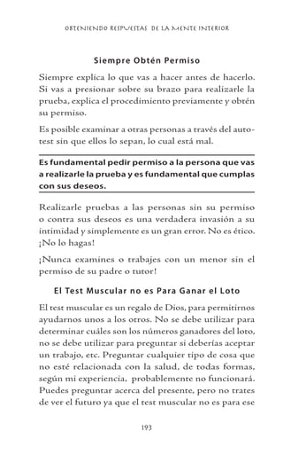 OBTENIENDO RESPUESTAS DE LA MENTE INTERIOR
193
Siempre Obtén Permiso
Siempre explica lo que vas a hacer antes de hacerlo.
Si vas a presionar sobre su brazo para realizarle la
prueba, explica el procedimiento previamente y obtén
su permiso.
Es posible examinar a otras personas a través del auto-
test sin que ellos lo sepan, lo cual está mal.
Es fundamental pedir permiso a la persona que vas
a realizarle la prueba y es fundamental que cumplas
con sus deseos.
Realizarle pruebas a las personas sin su permiso
o contra sus deseos es una verdadera invasión a su
intimidad y simplemente es un gran error. No es ético.
¡No lo hagas!
¡Nunca examines o trabajes con un menor sin el
permiso de su padre o tutor!
El Test Muscular no es Para Ganar el Loto
El test muscular es un regalo de Dios, para permitirnos
ayudarnos unos a los otros. No se debe utilizar para
determinar cuáles son los números ganadores del loto,
no se debe utilizar para preguntar si deberías aceptar
un trabajo, etc. Preguntar cualquier tipo de cosa que
no esté relacionada con la salud, de todas formas,
según mi experiencia, probablemente no funcionará.
Puedes preguntar acerca del presente, pero no trates
de ver el futuro ya que el test muscular no es para ese
 