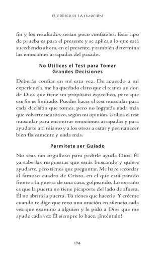 EL CÓDIGO DE LA EMOCIÓN
194
fin y los resultados serían poco confiables. Este tipo
de prueba es para el presente y se aplica a lo que está
sucediendo ahora, en el presente, y también determina
las emociones atrapadas del pasado.
No Utilices el Test para Tomar
Grandes Decisiones
Deberás confiar en mí esta vez. De acuerdo a mi
experiencia, me ha quedado claro que el test es un don
de Dios que tiene un propósito específico, pero que
ese fin es limitado. Puedes hacer el test muscular para
cada decisión que tomes, pero no lograrás nada más
que volverte neurótico, según mi opinión. Utiliza el test
muscular para encontrar emociones atrapadas y para
ayudarte a ti mismo y a los otros a estar y permanecer
bien físicamente y nada más.
Permítete ser Guiado
No seas tan orgulloso para pedirle ayuda Dios. Él
ya sabe las respuestas que estás buscando y quiere
ayudarte, pero tienes que preguntar. Me hace recordar
al famoso cuadro de Cristo, en el que está parado
frente a la puerta de una casa, golpeando. Lo extraño
es que la puerta no tiene picaporte del lado de afuera.
Él no abrirá la puerta. Tú tienes que hacerlo. Y créeme
cuando te digo que rezo una oración en silencio cada
vez que examino a alguien y le pido a Dios que me
ayude cada vez Él siempre lo hace. ¡Inténtalo!
 