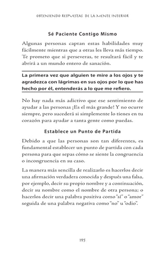 OBTENIENDO RESPUESTAS DE LA MENTE INTERIOR
195
Sé Paciente Contigo Mismo
Algunas personas captan estas habilidades muy
fácilmente mientras que a otras les lleva más tiempo.
Te prometo que si perseveras, te resultará fácil y te
abrirá a un mundo entero de sanación.
La primera vez que alguien te mire a los ojos y te
agradezca con lágrimas en sus ojos por lo que has
hecho por él, entenderás a lo que me refiero.
No hay nada más adictivo que ese sentimiento de
ayudar a las personas ¡Es el más grande! Y no ocurre
siempre, pero sucederá si simplemente lo tienes en tu
corazón para ayudar a tanta gente como puedas.
Establece un Punto de Partida
Debido a que las personas son tan diferentes, es
fundamental establecer un punto de partida con cada
persona para que sepas cómo se siente la congruencia
o incongruencia en su caso.
La manera más sencilla de realizarlo es hacerlos decir
una afirmación verdadera conocida y después una falsa,
por ejemplo, decir su propio nombre y a continuación,
decir su nombre como el nombre de otra persona; o
hacerlos decir una palabra positiva como “sí” o “amor”
seguida de una palabra negativa como “no” u “odio”.
 