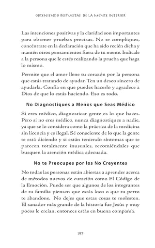 OBTENIENDO RESPUESTAS DE LA MENTE INTERIOR
197
Las intenciones positivas y la claridad son importantes
para obtener pruebas precisas. No te compliques,
concéntrate en la declaración que ha sido recién dicha y
mantén otros pensamientos fuera de tu mente. Indícale
a la persona que le estés realizando la prueba que haga
lo mismo.
Permite que el amor llene tu corazón por la persona
que estás tratando de ayudar. Ten un deseo sincero de
ayudarla. Confía en que puedes hacerlo y agradece a
Dios de que lo estás haciendo. Eso es todo.
No Diagnostiques a Menos que Seas Médico
Si eres médico, diagnosticar gente es lo que haces.
Pero si no eres médico, nunca diagnostiques a nadie,
ya que se lo considera como la práctica de la medicina
sin licencia y es ilegal. Sé consciente de lo que la gente
te está diciendo y si están teniendo síntomas que te
parecen totalmente inusuales, recomiéndales que
busquen la atención médica adecuada.
No te Preocupes por los No Creyentes
No todas las personas están abiertas a aprender acerca
de métodos nuevos de curación como El Código de
la Emoción. Puede ser que algunos de los integrantes
de tu familia piensen que estás loco o que tu perro
te abandone. No dejes que estas cosas te molesten.
El sanador más grande de la historia fue Jesús y muy
pocos le creían, entonces estás en buena compañía.
 