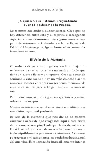EL CÓDIGO DE LA EMOCIÓN
198
¿A quién o qué Estamos Preguntando
cuando Realizamos la Prueba?
Le estamos hablando al subconsciente. Creo que no
hay diferencia entre esto y el espíritu o inteligencia
superior en todos nosotros. De alguna manera esta
parte de nosotros está vinculada a la inteligencia de
Dios y el Universo, y de alguna forma el test muscular
interviene en esto.
El Velo de la Memoria
Cuando trabajas sobre alguien, estás trabajando
realmente en un ser con una naturaleza doble que
tiene un cuerpo físico y un espíritu. Creo que cuando
venimos a este mundo hay un velo colocado sobre
nuestras mentes entonces no tenemos memoria de
nuestra existencia previa. Llegamos con una amnesia
total.
Permíteme compartir contigo una experiencia personal
sobre este concepto.
Un día mientras me senté en silencio a meditar, tuve
una visión espiritual profunda.
El velo de la memoria que nos divide de nuestra
existencia antes de que vengamos aquí a esta tierra
de repente se rompió. Cada partícula de mi ser se
llenó instantáneamente de un sentimiento inmenso e
indescriptiblemente poderoso de añoranza. Añoranza
por regresar a mi casa celestial,mi verdadero hogar,aquél
del que vine. Esta sensación imposiblemente intensa
 