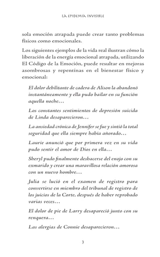 La Epidemia Invisible

sola emoción atrapada puede crear tanto problemas
físicos como emocionales.
Los siguientes ejemplos de la vida real ilustran cómo la
liberación de la energía emocional atrapada, utilizando
El Código de la Emoción, puede resultar en mejoras
asombrosas y repentinas en el bienestar físico y
emocional:
El dolor debilitante de cadera de Alison la abandonó
instantáneamente y ella pudo bailar en su función
aquella noche…
Los constantes sentimientos de depresión suicida
de Linda desaparecieron…
La ansiedad crónica de Jennifer se fue y sintió la total
seguridad que ella siempre había añorado…
Laurie anunció que por primera vez en su vida
pudo sentir el amor de Dios en ella…
Sheryl pudo finalmente deshacerse del enojo con su
exmarido y crear una maravillosa relación amorosa
con un nuevo hombre…
Julia se lució en el examen de registro para
convertirse en miembro del tribunal de registro de
los juicios de la Corte, después de haber reprobado
varias veces…
El dolor de pie de Larry desapareció junto con su
renquera…
Las alergias de Connie desaparecieron…
 