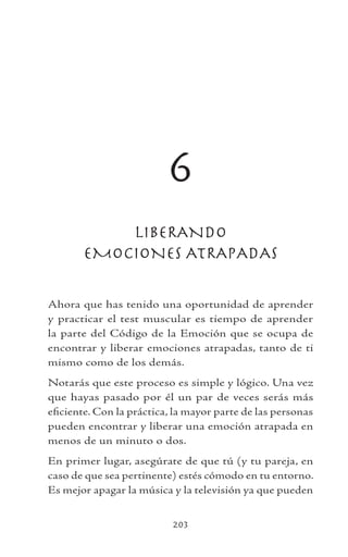 203
6
LIBERANDO
EMOCIONES ATRAPADAS
Ahora que has tenido una oportunidad de aprender
y practicar el test muscular es tiempo de aprender
la parte del Código de la Emoción que se ocupa de
encontrar y liberar emociones atrapadas, tanto de ti
mismo como de los demás.
Notarás que este proceso es simple y lógico. Una vez
que hayas pasado por él un par de veces serás más
eficiente. Con la práctica, la mayor parte de las personas
pueden encontrar y liberar una emoción atrapada en
menos de un minuto o dos.
En primer lugar, asegúrate de que tú (y tu pareja, en
caso de que sea pertinente) estés cómodo en tu entorno.
Es mejor apagar la música y la televisión ya que pueden
 