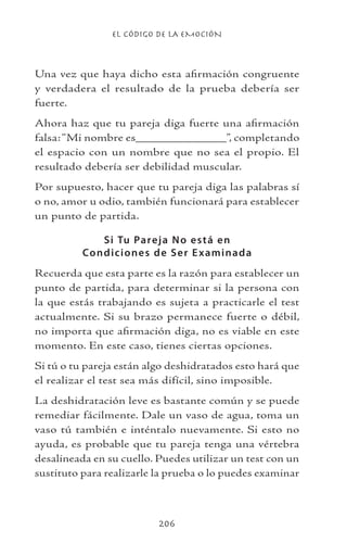 EL CÓDIGO DE LA EMOCIÓN
206
Una vez que haya dicho esta afirmación congruente
y verdadera el resultado de la prueba debería ser
fuerte.
Ahora haz que tu pareja diga fuerte una afirmación
falsa:“Mi nombre es_____________”, completando
el espacio con un nombre que no sea el propio. El
resultado debería ser debilidad muscular.
Por supuesto, hacer que tu pareja diga las palabras sí
o no, amor u odio, también funcionará para establecer
un punto de partida.
Si Tu Pareja No está en
Condiciones de Ser Examinada
Recuerda que esta parte es la razón para establecer un
punto de partida, para determinar si la persona con
la que estás trabajando es sujeta a practicarle el test
actualmente. Si su brazo permanece fuerte o débil,
no importa que afirmación diga, no es viable en este
momento. En este caso, tienes ciertas opciones.
Si tú o tu pareja están algo deshidratados esto hará que
el realizar el test sea más difícil, sino imposible.
La deshidratación leve es bastante común y se puede
remediar fácilmente. Dale un vaso de agua, toma un
vaso tú también e inténtalo nuevamente. Si esto no
ayuda, es probable que tu pareja tenga una vértebra
desalineada en su cuello. Puedes utilizar un test con un
sustituto para realizarle la prueba o lo puedes examinar
 