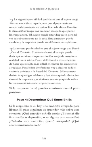 EL CÓDIGO DE LA EMOCIÓN
208
2La segunda posibilidad podría ser que el sujeto tenga
una emoción atrapada pero por alguna razón su
mente subconsciente no quiere liberarla ahora. Esta fue
la afirmación: “tengo una emoción atrapada que puede
liberarse ahora.” El sujeto puede estar dispuesto pero tal
vez su subconsciente no lo está. Esta situación puede
cambiar y la respuesta puede ser diferente más adelante.
3La tercera posibilidad es que el sujeto tenga una Pared
en el Corazón. Si este es el caso, el cuerpo puede
decir que no tiene ninguna emoción atrapada cuando en
realidad no es así. La Pared del Corazón tiene el efecto
de hacer que resulte más difícil encontrar las emociones
atrapadas. Para evitar confusiones voy a dedicar todo el
capítulo próximo a la Pared del Corazón. Mi recomen-
dación es que sigas adelante y leas este capítulo ahora, in-
cluso si la respuesta que obtienes sea no, ya que de todas
formas necesitarás saber el procedimiento.
Si la respuesta es sí, puedes continuar con el paso
próximo.
Paso 4: Determinar Qué Emoción Es
Si la respuesta es sí, hay una emoción atrapada para
liberar. El paso siguiente es aprender más sobre esta
emoción. ¿Qué emoción es? ¿Es enojo? ¿Es pena? ¿Es
frustración o depresión, o es alguna otra emoción?
¿Cuándo esta emoción quedó atrapada? ¿Qué
acontecimiento la creó?
 