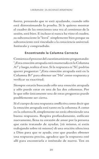 LIBERANDO EMOCIONES ATRAPADAS
211
fuerte, pensando que te está ayudando, cuando sólo
está distorsionando la prueba. Si le quieres mostrar
el cuadro de las emociones una vez al comienzo de la
sesión, está bien. E incluso si nunca ha visto el cuadro,
su subconsciente lo“leerá” simplemente bien porque su
subconsciente está vinculado a la consciencia universal.
Inténtalo y compruebalo.
Encontrando la Columna Correcta
Comienza el proceso del cuestionamiento preguntando:
“¿Esta emoción atrapada está enumerada en la Columna
A?” y luego, realiza el test. Si la respuesta es“Sí”, podrías
querer preguntar: “¿Esta emoción atrapada está en la
Columna B?” para obtener un“No” como respuesta y
verificar su exactitud.
Siempre estarás buscando sólo una emoción atrapada
y sólo puede estar en una de las dos columnas. Por
lo que sólo únicamente una de estas preguntas puede
posiblemente ser cierta.
Si el cuerpo da una respuesta conflictiva como decir que
la emoción atrapada está tanto en la columna A como
en la columna B, simplemente no estás obteniendo una
buena respuesta. Respira profundamente, enfócate
nuevamente, llena tu corazón de amor por la persona
que estás tratando de ayudar, (tú mismo, si estás
trabajando sobre tú mismo) di una oración silenciosa
a Dios para que te ayude, cree que puedes obtener
una respuesta precisa, agradece que la respuesta esté
allí para encontrarla e inténtalo de nuevo. Ten en
 