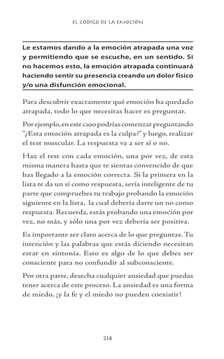 EL CÓDIGO DE LA EMOCIÓN
214
Le estamos dando a la emoción atrapada una voz
y permitiendo que se escuche, en un sentido. Si
no hacemos esto, la emoción atrapada continuará
haciendo sentir su presencia creando un dolor físico
y/o una disfunción emocional.
Para descubrir exactamente qué emoción ha quedado
atrapada, todo lo que necesitas hacer es preguntar.
Porejemplo,enestecasopodríascomenzarpreguntando
“¿Esta emoción atrapada es la culpa?” y luego, realizar
el test muscular. La respuesta va a ser sí o no.
Haz el test con cada emoción, una por vez, de esta
misma manera hasta que te sientas convencido de que
has llegado a la emoción correcta. Si la primera en la
lista te da un sí como respuesta, sería inteligente de tu
parte que compruebes tu trabajo probando la emoción
siguiente en la lista, la cual debería darte un no como
respuesta. Recuerda, estás probando una emoción por
vez, no más, y sólo una por vez debería ser positiva.
Es importante ser claro acerca de lo que preguntas. Tu
intención y las palabras que estás diciendo necesitan
estar en sintonía. Esto es algo de lo que debes ser
consciente para no confundir al subconsciente.
Por otra parte, desecha cualquier ansiedad que puedas
tener acerca de este proceso. La ansiedad es una forma
de miedo, ¡y la fe y el miedo no pueden coexistir!
 
