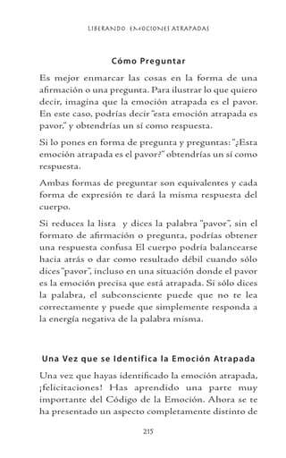 LIBERANDO EMOCIONES ATRAPADAS
215
Cómo Preguntar
Es mejor enmarcar las cosas en la forma de una
afirmación o una pregunta. Para ilustrar lo que quiero
decir, imagina que la emoción atrapada es el pavor.
En este caso, podrías decir “esta emoción atrapada es
pavor,” y obtendrías un sí como respuesta.
Si lo pones en forma de pregunta y preguntas: “¿Esta
emoción atrapada es el pavor?” obtendrías un sí como
respuesta.
Ambas formas de preguntar son equivalentes y cada
forma de expresión te dará la misma respuesta del
cuerpo.
Si reduces la lista y dices la palabra “pavor”, sin el
formato de afirmación o pregunta, podrías obtener
una respuesta confusa El cuerpo podría balancearse
hacia atrás o dar como resultado débil cuando sólo
dices “pavor”, incluso en una situación donde el pavor
es la emoción precisa que está atrapada. Si sólo dices
la palabra, el subconsciente puede que no te lea
correctamente y puede que simplemente responda a
la energía negativa de la palabra misma.
Una Vez que se Identifica la Emoción Atrapada
Una vez que hayas identificado la emoción atrapada,
¡felicitaciones! Has aprendido una parte muy
importante del Código de la Emoción. Ahora se te
ha presentado un aspecto completamente distinto de
 