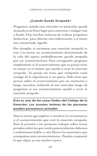 LIBERANDO EMOCIONES ATRAPADAS
217
¿Cuándo Quedó Atrapada?
Preguntar cuándo esta emoción en particular quedó
atrapada es un buen lugar para comenzar a indagar más
a fondo. Hay muchas maneras de realizar preguntas
deductivas para obtener esta información, y si tienes
una corazonada, síguela.
Por ejemplo, si encontrar una emoción atrapada te
trae a la mente un acontecimiento determinado de
la vida del sujeto, probablemente quedó atrapada
por ese acontecimiento. Para averiguarlo, pregunta
simplemente si el acontecimiento que tu pareja tiene
en mente es el mismo que ayudó a crear la emoción
atrapada. Tu pareja no tiene que compartir nada
contigo de la experiencia si no quiere. Sólo tiene que
pensar sobre el acontecimiento por un momento y
luego, necesitas realizarle el test muscular luego de
preguntar si ese acontecimiento ayudó a crear la
emoción atrapada.
Ésta es una de las cosas lindas del Código de la
Emoción. Los asuntos íntimos de las personas
pueden permanecer privados.
Nunca tienen que explicar o vocalizar la circunstancia
o el acontecimiento que creó la emoción atrapada.
Esto le permite a las personas trabajar sobre temas
privados sobre los que resulta potencialmente doloroso
o embarazoso hablar y aún liberar las emociones que
acompañan estos acontecimientos. Pueden compartir
lo que elijan, ya sea mucho o poco.
 