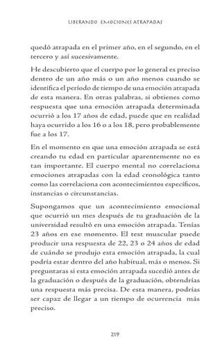 LIBERANDO EMOCIONES ATRAPADAS
219
quedó atrapada en el primer año, en el segundo, en el
tercero y así sucesivamente.
He descubierto que el cuerpo por lo general es preciso
dentro de un año más o un año menos cuando se
identifica el período de tiempo de una emoción atrapada
de esta manera. En otras palabras, si obtienes como
respuesta que una emoción atrapada determinada
ocurrió a los 17 años de edad, puede que en realidad
haya ocurrido a los 16 o a los 18, pero probablemente
fue a los 17.
En el momento en que una emoción atrapada se está
creando tu edad en particular aparentemente no es
tan importante. El cuerpo mental no correlaciona
emociones atrapadas con la edad cronológica tanto
como las correlaciona con acontecimientos específicos,
instancias o circunstancias.
Supongamos que un acontecimiento emocional
que ocurrió un mes después de tu graduación de la
universidad resultó en una emoción atrapada. Tenías
23 años en ese momento. El test muscular puede
producir una respuesta de 22, 23 o 24 años de edad
de cuándo se produjo esta emoción atrapada, la cual
podría estar dentro del año habitual, más o menos. Si
preguntaras si esta emoción atrapada sucedió antes de
la graduación o después de la graduación, obtendrías
una respuesta más precisa. De esta manera, podrías
ser capaz de llegar a un tiempo de ocurrencia más
preciso.
 