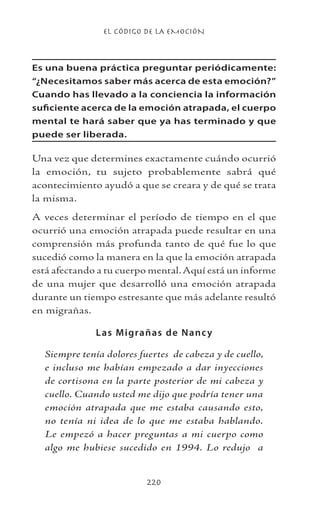 EL CÓDIGO DE LA EMOCIÓN
220
Es una buena práctica preguntar periódicamente:
“¿Necesitamos saber más acerca de esta emoción?”
Cuando has llevado a la conciencia la información
suficiente acerca de la emoción atrapada, el cuerpo
mental te hará saber que ya has terminado y que
puede ser liberada.
Una vez que determines exactamente cuándo ocurrió
la emoción, tu sujeto probablemente sabrá qué
acontecimiento ayudó a que se creara y de qué se trata
la misma.
A veces determinar el período de tiempo en el que
ocurrió una emoción atrapada puede resultar en una
comprensión más profunda tanto de qué fue lo que
sucedió como la manera en la que la emoción atrapada
está afectando a tu cuerpo mental.Aquí está un informe
de una mujer que desarrolló una emoción atrapada
durante un tiempo estresante que más adelante resultó
en migrañas.
Las Migrañas de Nancy
Siempre tenía dolores fuertes de cabeza y de cuello,
e incluso me habían empezado a dar inyecciones
de cortisona en la parte posterior de mi cabeza y
cuello. Cuando usted me dijo que podría tener una
emoción atrapada que me estaba causando esto,
no tenía ni idea de lo que me estaba hablando.
Le empezó a hacer preguntas a mi cuerpo como
algo me hubiese sucedido en 1994. Lo redujo a
 