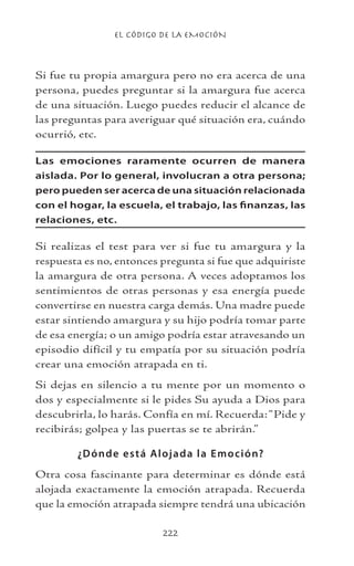 EL CÓDIGO DE LA EMOCIÓN
222
Si fue tu propia amargura pero no era acerca de una
persona, puedes preguntar si la amargura fue acerca
de una situación. Luego puedes reducir el alcance de
las preguntas para averiguar qué situación era, cuándo
ocurrió, etc.
Las emociones raramente ocurren de manera
aislada. Por lo general, involucran a otra persona;
pero pueden ser acerca de una situación relacionada
con el hogar, la escuela, el trabajo, las finanzas, las
relaciones, etc.
Si realizas el test para ver si fue tu amargura y la
respuesta es no, entonces pregunta si fue que adquiriste
la amargura de otra persona. A veces adoptamos los
sentimientos de otras personas y esa energía puede
convertirse en nuestra carga demás. Una madre puede
estar sintiendo amargura y su hijo podría tomar parte
de esa energía; o un amigo podría estar atravesando un
episodio difícil y tu empatía por su situación podría
crear una emoción atrapada en ti.
Si dejas en silencio a tu mente por un momento o
dos y especialmente si le pides Su ayuda a Dios para
descubrirla, lo harás. Confía en mí. Recuerda:“Pide y
recibirás; golpea y las puertas se te abrirán.”
¿Dónde está Alojada la Emoción?
Otra cosa fascinante para determinar es dónde está
alojada exactamente la emoción atrapada. Recuerda
que la emoción atrapada siempre tendrá una ubicación
 