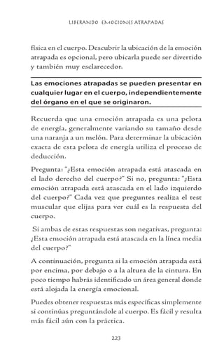 LIBERANDO EMOCIONES ATRAPADAS
223
física en el cuerpo. Descubrir la ubicación de la emoción
atrapada es opcional, pero ubicarla puede ser divertido
y también muy esclarecedor.
Las emociones atrapadas se pueden presentar en
cualquier lugar en el cuerpo, independientemente
del órgano en el que se originaron.
Recuerda que una emoción atrapada es una pelota
de energía, generalmente variando su tamaño desde
una naranja a un melón. Para determinar la ubicación
exacta de esta pelota de energía utiliza el proceso de
deducción.
Pregunta: “¿Esta emoción atrapada está atascada en
el lado derecho del cuerpo?” Si no, pregunta: “¿Esta
emoción atrapada está atascada en el lado izquierdo
del cuerpo?” Cada vez que preguntes realiza el test
muscular que elijas para ver cuál es la respuesta del
cuerpo.
Si ambas de estas respuestas son negativas, pregunta:
¿Esta emoción atrapada está atascada en la línea media
del cuerpo?”
A continuación, pregunta si la emoción atrapada está
por encima, por debajo o a la altura de la cintura. En
poco tiempo habrás identificado un área general donde
está alojada la energía emocional.
Puedes obtener respuestas más específicas simplemente
si continúas preguntándole al cuerpo. Es fácil y resulta
más fácil aún con la práctica.
 