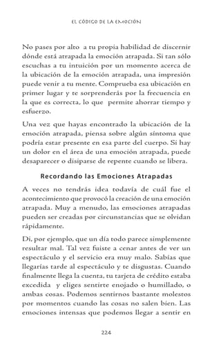 EL CÓDIGO DE LA EMOCIÓN
224
No pases por alto a tu propia habilidad de discernir
dónde está atrapada la emoción atrapada. Si tan sólo
escuchas a tu intuición por un momento acerca de
la ubicación de la emoción atrapada, una impresión
puede venir a tu mente. Comprueba esa ubicación en
primer lugar y te sorprenderás por la frecuencia en
la que es correcta, lo que permite ahorrar tiempo y
esfuerzo.
Una vez que hayas encontrado la ubicación de la
emoción atrapada, piensa sobre algún síntoma que
podría estar presente en esa parte del cuerpo. Si hay
un dolor en el área de una emoción atrapada, puede
desaparecer o disiparse de repente cuando se libera.
Recordando las Emociones Atrapadas
A veces no tendrás idea todavía de cuál fue el
acontecimiento que provocó la creación de una emoción
atrapada. Muy a menudo, las emociones atrapadas
pueden ser creadas por circunstancias que se olvidan
rápidamente.
Di, por ejemplo, que un día todo parece simplemente
resultar mal. Tal vez fuiste a cenar antes de ver un
espectáculo y el servicio era muy malo. Sabías que
llegarías tarde al espectáculo y te disgustas. Cuando
finalmente llega la cuenta, tu tarjeta de crédito estaba
excedida y eliges sentirte enojado o humillado, o
ambas cosas. Podemos sentirnos bastante molestos
por momentos cuando las cosas no salen bien. Las
emociones intensas que podemos llegar a sentir en
 