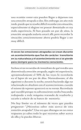 LIBERANDO EMOCIONES ATRAPADAS
225
una ocasión como esta pueden llegar a dejarnos con
una emoción atrapada o dos. Sin embargo, un año más
tarde,puede que te resulte difícil recordar esta situación,
especialmente si elegiste no pensar demasiado en esa
mala experiencia. Si han pasado un par de años, la
emoción atrapada todavía estará allí, pero recordar la
situación conscientemente ahora podría llegar a ser
muy difícil.
A veces las emociones atrapadas se crean durante
un acontecimiento que fue de carácter transitorio
en su naturaleza y el acontecimiento en sí se pierde
para siempre para tu memoria consciente.
Incluso si no recuerdas de inmediato de qué trataba una
determinada emoción atrapada, según mi experiencia,
aproximadamente el 50% de las veces lo recordarás
en el lapso de un par de días. Normalmente, al día
siguiente o durante la noche, estarás haciendo algo no
relacionado en absoluto con el acontecimiento, cuando
el mismo de repente aparecerá en tu mente. Recordarás
qué sucedió porque tu subconsciente estaba buscando,
trabajando a toda máquina tratando de resolverlo y
sacarlo a relucir de tu banco de memoria.
No hay límite en el número de veces que puedes
preguntar: “¿Necesitas saber más acerca de esta
emoción atrapada?”. Una vez que obtengas un no como
respuesta ya sabes todo lo que necesitas saber acerca
de ella y la puedes liberar.
 