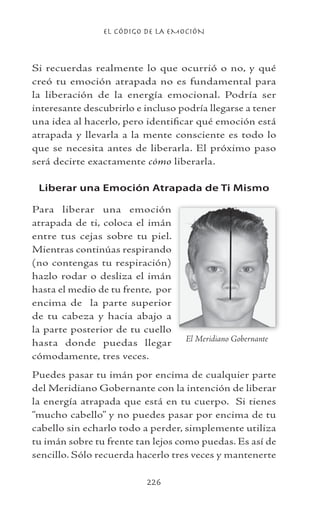 EL CÓDIGO DE LA EMOCIÓN
226
Si recuerdas realmente lo que ocurrió o no, y qué
creó tu emoción atrapada no es fundamental para
la liberación de la energía emocional. Podría ser
interesante descubrirlo e incluso podría llegarse a tener
una idea al hacerlo, pero identificar qué emoción está
atrapada y llevarla a la mente consciente es todo lo
que se necesita antes de liberarla. El próximo paso
será decirte exactamente cómo liberarla.
Liberar una Emoción Atrapada de Ti Mismo
Para liberar una emoción
atrapada de ti, coloca el imán
entre tus cejas sobre tu piel.
Mientras continúas respirando
(no contengas tu respiración)
hazlo rodar o desliza el imán
hasta el medio de tu frente, por
encima de la parte superior
de tu cabeza y hacia abajo a
la parte posterior de tu cuello
hasta donde puedas llegar
cómodamente, tres veces.
Puedes pasar tu imán por encima de cualquier parte
del Meridiano Gobernante con la intención de liberar
la energía atrapada que está en tu cuerpo. Si tienes
“mucho cabello” y no puedes pasar por encima de tu
cabello sin echarlo todo a perder, simplemente utiliza
tu imán sobre tu frente tan lejos como puedas. Es así de
sencillo. Sólo recuerda hacerlo tres veces y mantenerte
El Meridiano Gobernante
 