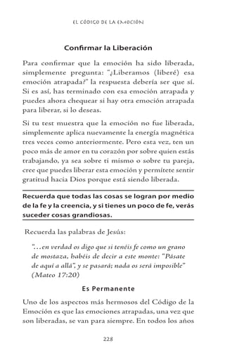 EL CÓDIGO DE LA EMOCIÓN
228
Confirmar la Liberación
Para confirmar que la emoción ha sido liberada,
simplemente pregunta: “¿Liberamos (liberé) esa
emoción atrapada?” la respuesta debería ser que sí.
Si es así, has terminado con esa emoción atrapada y
puedes ahora chequear si hay otra emoción atrapada
para liberar, si lo deseas.
Si tu test muestra que la emoción no fue liberada,
simplemente aplica nuevamente la energía magnética
tres veces como anteriormente. Pero esta vez, ten un
poco más de amor en tu corazón por sobre quien estás
trabajando, ya sea sobre ti mismo o sobre tu pareja,
cree que puedes liberar esta emoción y permítete sentir
gratitud hacia Dios porque está siendo liberada.
Recuerda que todas las cosas se logran por medio
de la fe y la creencia, y si tienes un poco de fe, verás
suceder cosas grandiosas.
Recuerda las palabras de Jesús:
“…en verdad os digo que si tenéis fe como un grano
de mostaza, habéis de decir a este monte: “Pásate
de aquí a allá”, y se pasará; nada os será imposible”
(Mateo 17:20)
Es Permanente
Uno de los aspectos más hermosos del Código de la
Emoción es que las emociones atrapadas, una vez que
son liberadas, se van para siempre. En todos los años
 