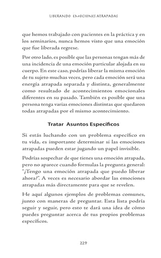 LIBERANDO EMOCIONES ATRAPADAS
229
que hemos trabajado con pacientes en la práctica y en
los seminarios, nunca hemos visto que una emoción
que fue liberada regrese.
Por otro lado, es posible que las personas tengan más de
una incidencia de una emoción particular alojada en su
cuerpo. En este caso, podrías liberar la misma emoción
de tu sujeto muchas veces, pero cada emoción será una
energía atrapada separada y distinta, generalmente
como resultado de acontecimientos emocionales
diferentes en su pasado. También es posible que una
persona tenga varias emociones distintas que quedaron
todas atrapadas por el mismo acontecimiento.
Tratar Asuntos Específicos
Si estás luchando con un problema específico en
tu vida, es importante determinar si las emociones
atrapadas pueden estar jugando un papel invisible.
Podrías sospechar de que tienes una emoción atrapada,
pero no aparece cuando formulas la pregunta general:
“¿Tengo una emoción atrapada que puedo liberar
ahora?”. A veces es necesario abordar las emociones
atrapadas más directamente para que se revelen.
He aquí algunos ejemplos de problemas comunes,
junto con maneras de preguntar. Esta lista podría
seguir y seguir, pero esto te dará una idea de cómo
puedes preguntar acerca de tus propios problemas
específicos.
 